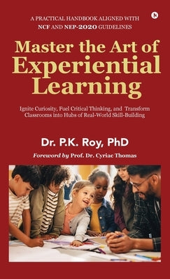 Master the Art of Experiential Learning: Ignite Curiosity, Fuel Critical Thinking, and Transform Classrooms into Hubs of Real-World Skill-Building by Dr P K Roy