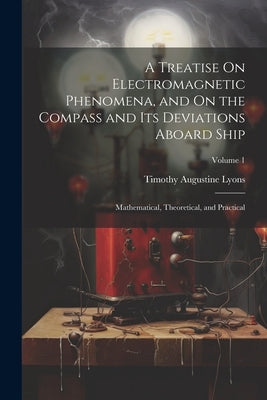 A Treatise On Electromagnetic Phenomena, and On the Compass and Its Deviations Aboard Ship: Mathematical, Theoretical, and Practical; Volume 1 by Lyons, Timothy Augustine