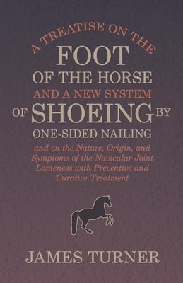 A Treatise on the Foot of the Horse and a New System of Shoeing by One-Sided Nailing, and on the Nature, Origin, and Symptoms of the Navicular Joint L by Turner, James