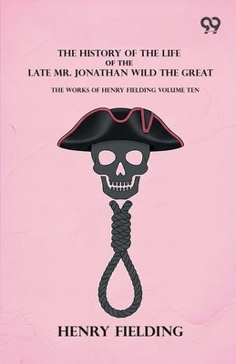 The History Of The Life Of The Late Mr. Jonathan Wild The Great: The Works Of Henry Fielding Volume Ten by Fielding, Henry