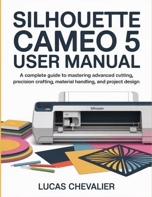 Silhouette Cameo 5 User Manual: A Complete Guide to Mastering Advanced Cutting, Precision Crafting, Material Handling, and Project Design. by Chevalier, Lucas