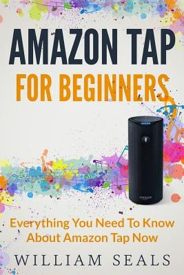 Amazon Tap: Amazon Tap For Beginners - Everything You Need To Know About Amazon Tap Now by Seals, William