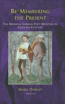 Re-Membering the Present: The Medieval German Poet-Minstrel in Cultural Context by Dobozy, Maria