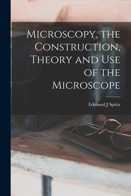 Microscopy, the Construction, Theory and use of the Microscope by Spitta, Edmund J.