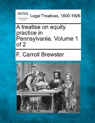 A treatise on equity practice in Pennsylvania. Volume 1 of 2 by Brewster, F. Carroll