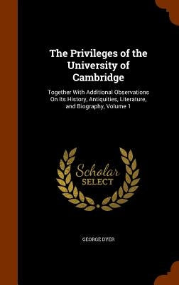 The Privileges of the University of Cambridge: Together With Additional Observations On Its History, Antiquities, Literature, and Biography, Volume 1 by Dyer, George