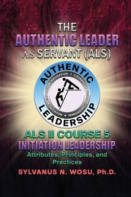 The Authentic Leader As Servant II Course 5: Initiation Leadership by Wosu, Sylvanus N.