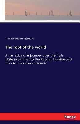 The roof of the world: A narrative of a journey over the high plateau of Tibet to the Russian frontier and the Oxus sources on Pamir by Gordon, Thomas Edward