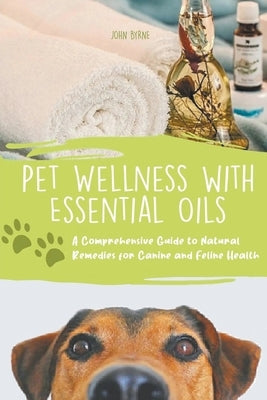 Pet Wellness with Essential Oils A Comprehensive Guide to Natural Remedies for Canine and Feline Health by Byrne, John