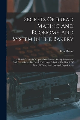 Secrets Of Bread Making And Economy And System In The Bakery: A Handy Manual Of Up-to-date Money-saving Suggestions And Form-sheets For Small And Larg by Braun, Emil