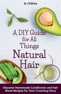 A DIY Guide for All Things Natural Hair: DIscover Homemade Conditioner and Hair Rinse Recipes for Your Crowning Glory by Clishea, B.