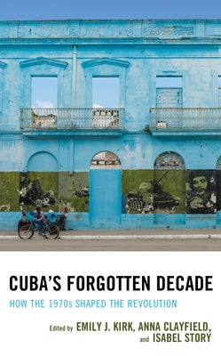 Cuba's Forgotten Decade: How the 1970s Shaped the Revolution by Kirk, Emily J.
