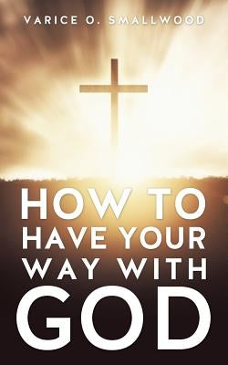 How to Have Your Way with God by Smallwood, Varice O.