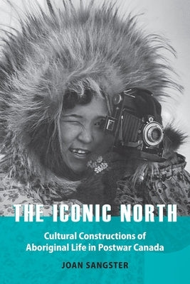 The Iconic North: Cultural Constructions of Aboriginal Life in Postwar Canada by Sangster, Joan