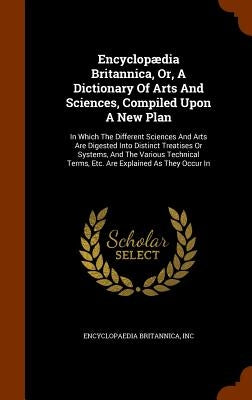 Encyclopædia Britannica, Or, A Dictionary Of Arts And Sciences, Compiled Upon A New Plan: In Which The Different Sciences And Arts Are Digested Into D by Inc, Encyclopaedia Britannica