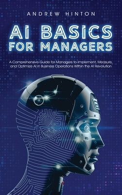 AI Basics for Managers: A Comprehensive Guide for Managers to Implement, Measure, and Optimize AI in Business Operations Within the AI Revolut by Hinton, Andrew