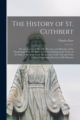 The History of St. Cuthbert: Or, an Account of His Life, Decease, and Miracles; of the Wanderings With His Body at Intervals During Cxxiv Years; of by Eyre, Charles