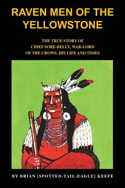 Raven Men of the Yellowstone: The true story of Chief Sore-Belly, war-lord of the crows by Keefe, Brian L.