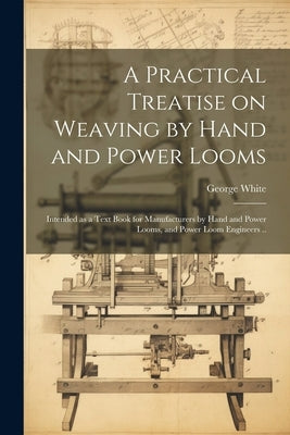 A Practical Treatise on Weaving by Hand and Power Looms; Intended as a Text Book for Manufacturers by Hand and Power Looms, and Power Loom Engineers . by George, White