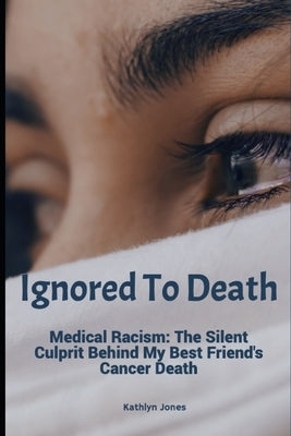 Ignored To Death: Medical Racism: The Silent Culprit Behind My Best Friend's Cancer Death by Jones, Kathlyn