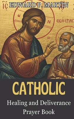 Catholic Healing and Deliverance Prayer Book: The Ultimate Catholic Prayer Book for Healing, Protection, and Freedom by Martin, Edward P.