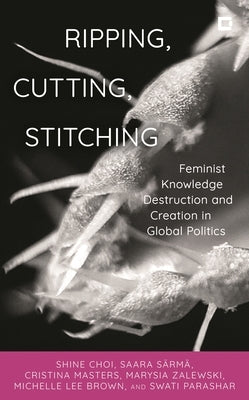 Ripping, Cutting, Stitching: Feminist Knowledge Destruction and Creation in Global Politics by Choi, Shine