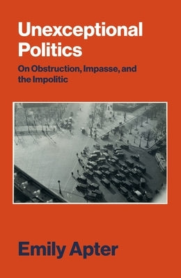 Unexceptional Politics: On Obstruction, Impasse, and the Impolitic by Apter, Emily