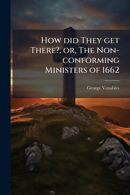 How did They get There?, or, The Non-conforming Ministers of 1662: A Question for Those who Would Celebrate the Bi-centenary of St. Bartholomew's Day, by Venables, George