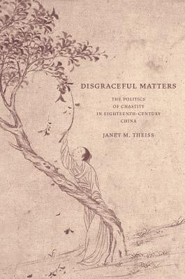 Disgraceful Matters: The Politics of Chastity in Eighteenth-Century China by Theiss, Janet