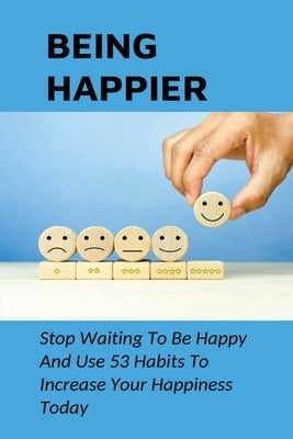 Being Happier: Stop Waiting To Be Happy And Use 53 Habits To Increase Your Happiness Today: How To Identify And Use The "Big Levers Of Happiness" by Obermeyer, Andres