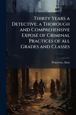 Thirty Years a Detective; a Thorough and Comprehensive ExposÃ(c) of Criminal Practices of all Grades and Classes by 1819-1884, Pinkerton Allan