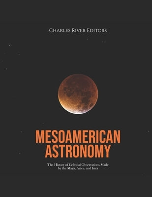 Mesoamerican Astronomy: The History of Celestial Observations Made by the Maya, Aztec, and Inca by Charles River
