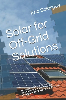 Solar for Off-Grid Solutions: Do-It-Yourself for your house, treehouse, tiny house, boat, RVs, cottages, or critical loads in your house by Solarguy, Eric