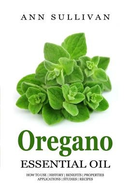 Oregano Essential Oil: Benefits, Properties, Applications, Studies & Recipes by Sullivan, Ann