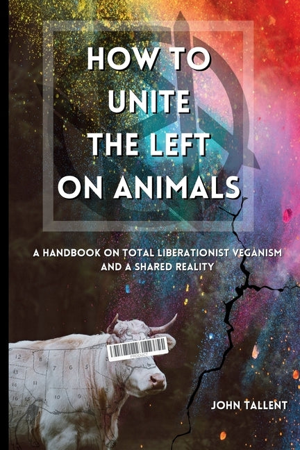How to Unite the Left on Animals: A Handbook on Total Liberationist Veganism and a Shared Reality by Tallent, John