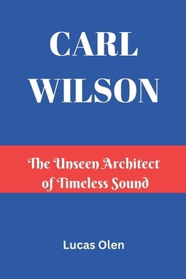 Carl Wilson: The Unseen Architect of Timeless Sound by Olen, Lucas
