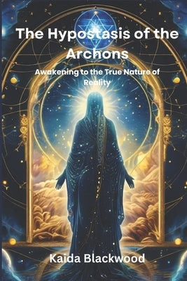 The Hypostasis of the Archons: Awakening to the True Nature of Reality by Blackwood, Kaida