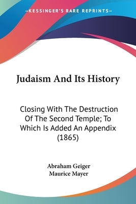Judaism And Its History: Closing With The Destruction Of The Second Temple; To Which Is Added An Appendix (1865) by Geiger, Abraham