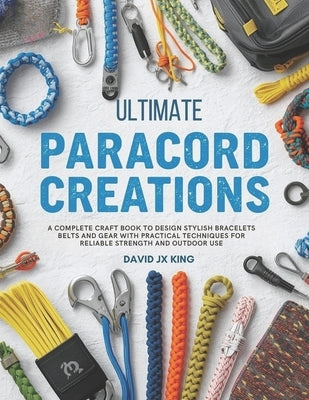 Ultimate Paracord Creations: A Complete Craft Book to Design Stylish Bracelets Belts and Gear with Practical Techniques for Reliable Strength and Outd by King, David Jx