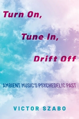 Turn On, Tune In, Drift Off: Ambient Music's Psychedelic Past by Szabo, Victor