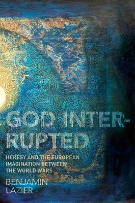 God Interrupted: Heresy and the European Imagination Between the World Wars by Lazier, Benjamin