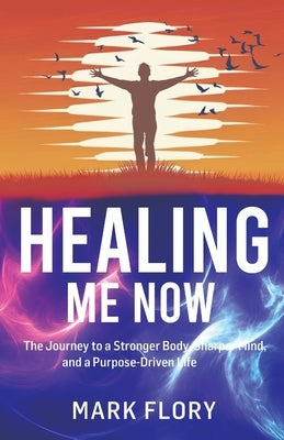 Healing Me Now: The Journey to a Stronger Body, Sharper Mind and a Purpose-Driven Life by Flory, Mark