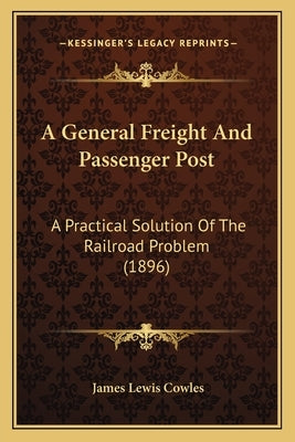 A General Freight And Passenger Post: A Practical Solution Of The Railroad Problem (1896) by Cowles, James Lewis