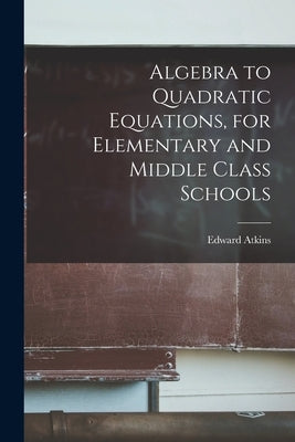 Algebra to Quadratic Equations, for Elementary and Middle Class Schools by Atkins, Edward