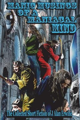 Manic Musings of a Maniacal Mind: The Collected Short Fiction of J Alan Erwine by Erwine, J. Alan