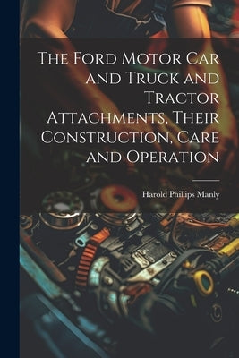 The Ford Motor Car and Truck and Tractor Attachments, Their Construction, Care and Operation by Manly, Harold Phillips