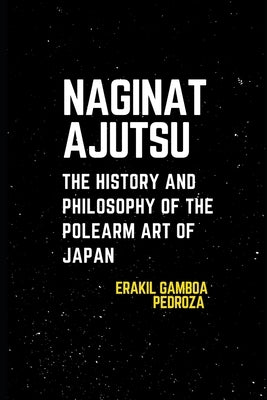 Naginatajutsu: The History and Philosophy of the Polearm Art of Japan: Understanding the techniques and spiritual values tied to this weapon-based pra by Pedroza, Erakil Gamboa