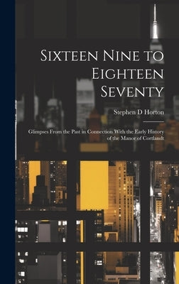 Sixteen Nine to Eighteen Seventy; Glimpses From the Past in Connection With the Early History of the Manor of Cortlandt by Horton, Stephen D. 1837- [From Old Ca