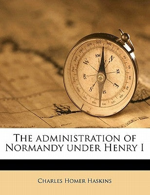 The Administration of Normandy Under Henry I by Haskins, Charles Homer