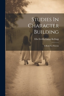 Studies In Character Building: A Book For Parents by Ella Ervilla Eaton Kellogg